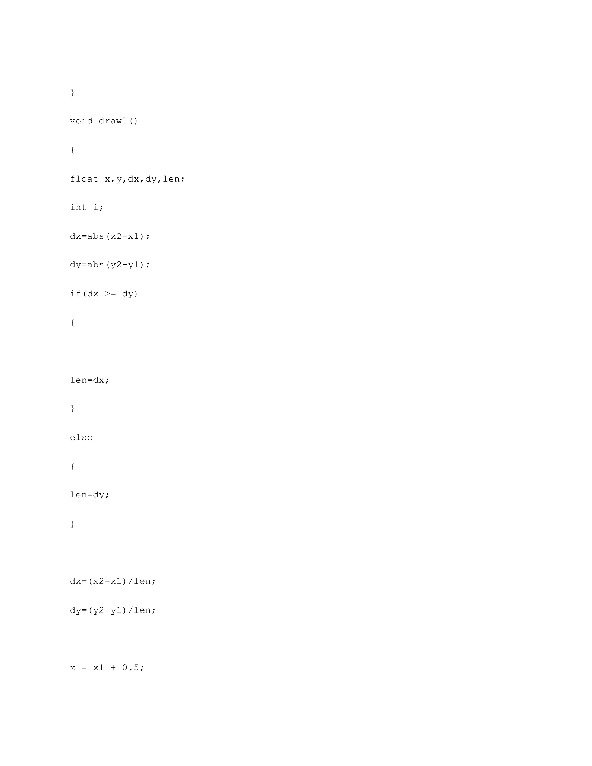 }
void drawl()
{
float x,y,dx,dy,len;
int i;
dx=abs(x2-x1);
dy=abs(y2-y1);
if(dx >= dy)
{
len=dx;
}
else
{
len=dy;
}
dx=(x2-x1)/len;
dy=(y2-y1)/len;
x = x1 + 0.5;
 