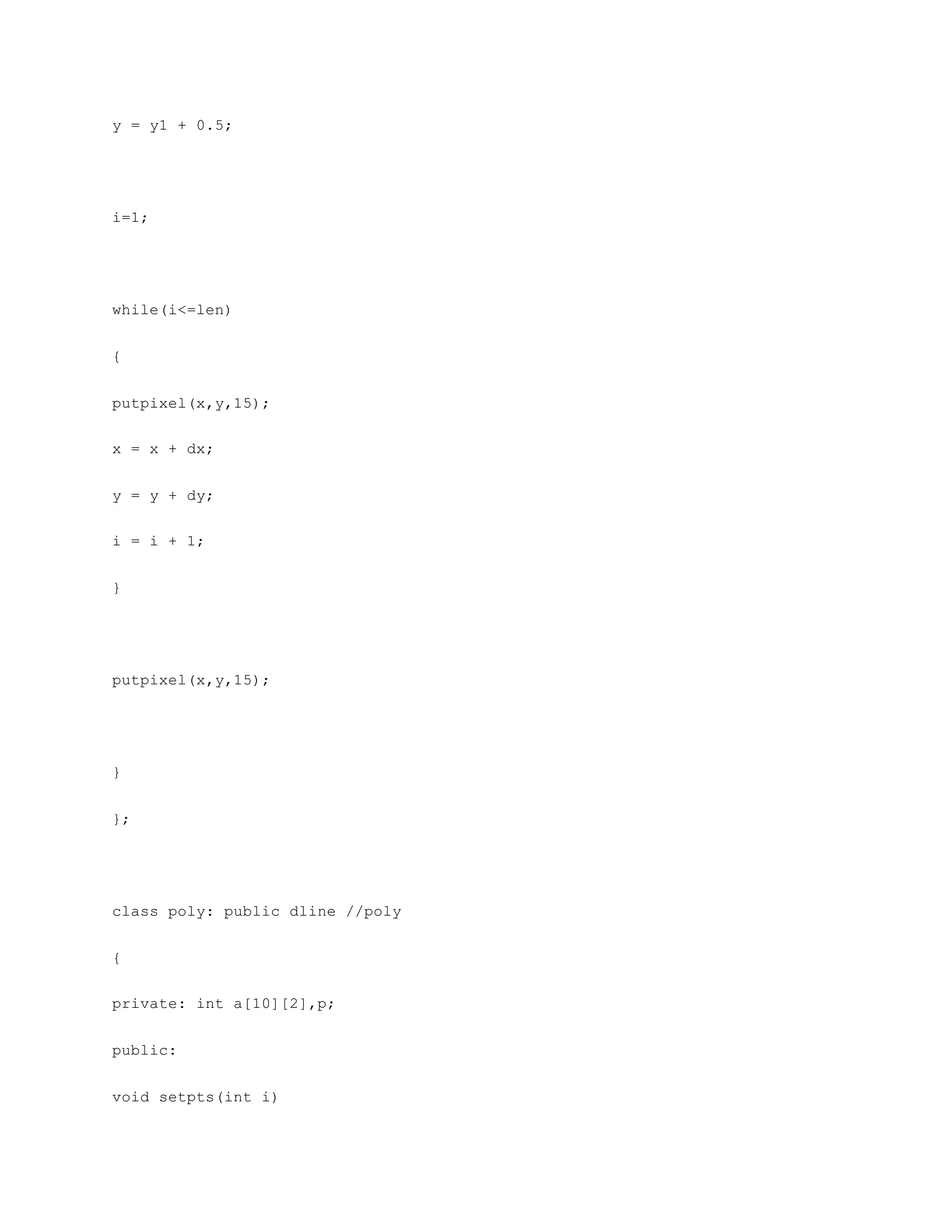 y = y1 + 0.5;
i=1;
while(i<=len)
{
putpixel(x,y,15);
x = x + dx;
y = y + dy;
i = i + 1;
}
putpixel(x,y,15);
}
};
class poly: public dline //poly
{
private: int a[10][2],p;
public:
void setpts(int i)
 