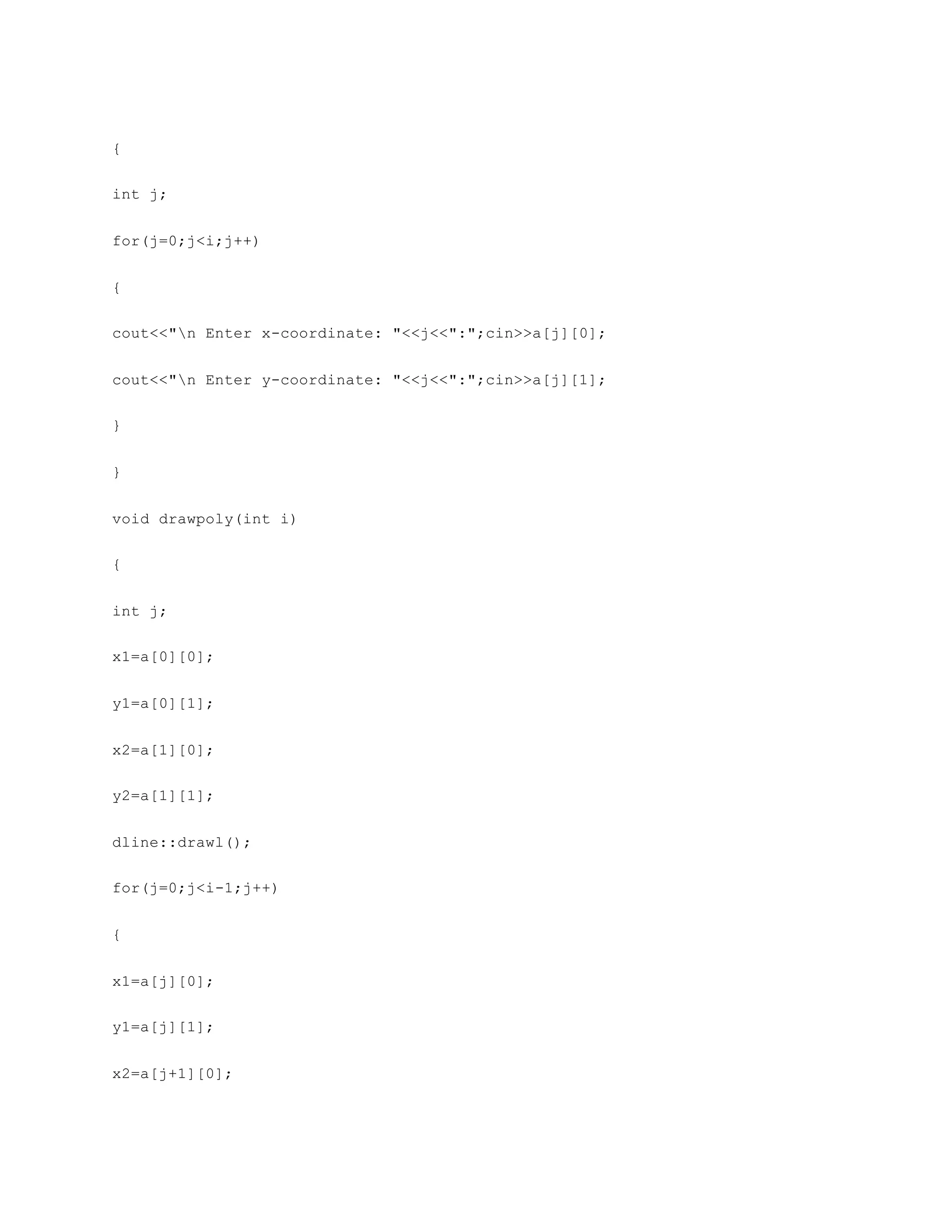 {
int j;
for(j=0;j<i;j++)
{
cout<<"n Enter x-coordinate: "<<j<<":";cin>>a[j][0];
cout<<"n Enter y-coordinate: "<<j<<":";cin>>a[j][1];
}
}
void drawpoly(int i)
{
int j;
x1=a[0][0];
y1=a[0][1];
x2=a[1][0];
y2=a[1][1];
dline::drawl();
for(j=0;j<i-1;j++)
{
x1=a[j][0];
y1=a[j][1];
x2=a[j+1][0];
 