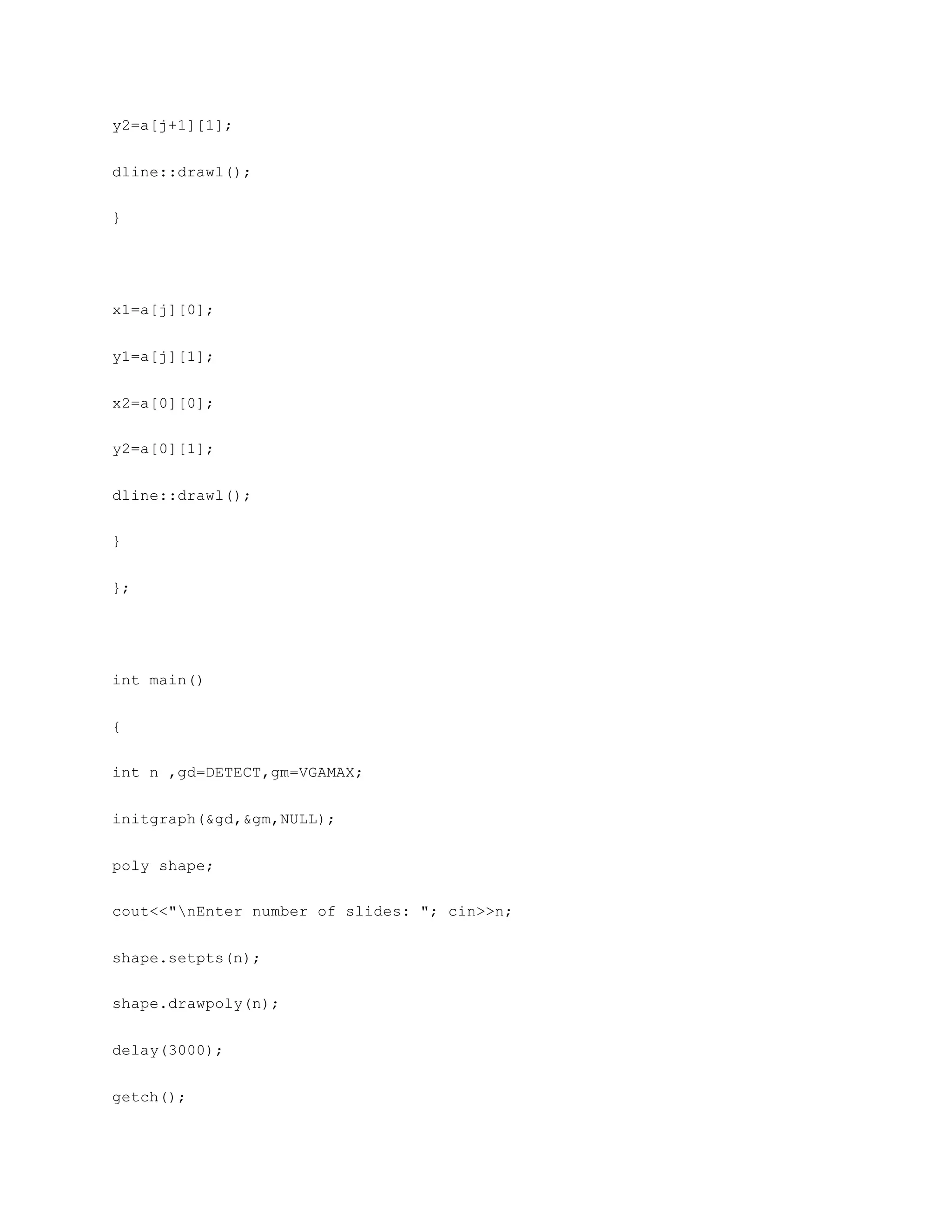 y2=a[j+1][1];
dline::drawl();
}
x1=a[j][0];
y1=a[j][1];
x2=a[0][0];
y2=a[0][1];
dline::drawl();
}
};
int main()
{
int n ,gd=DETECT,gm=VGAMAX;
initgraph(&gd,&gm,NULL);
poly shape;
cout<<"nEnter number of slides: "; cin>>n;
shape.setpts(n);
shape.drawpoly(n);
delay(3000);
getch();
 