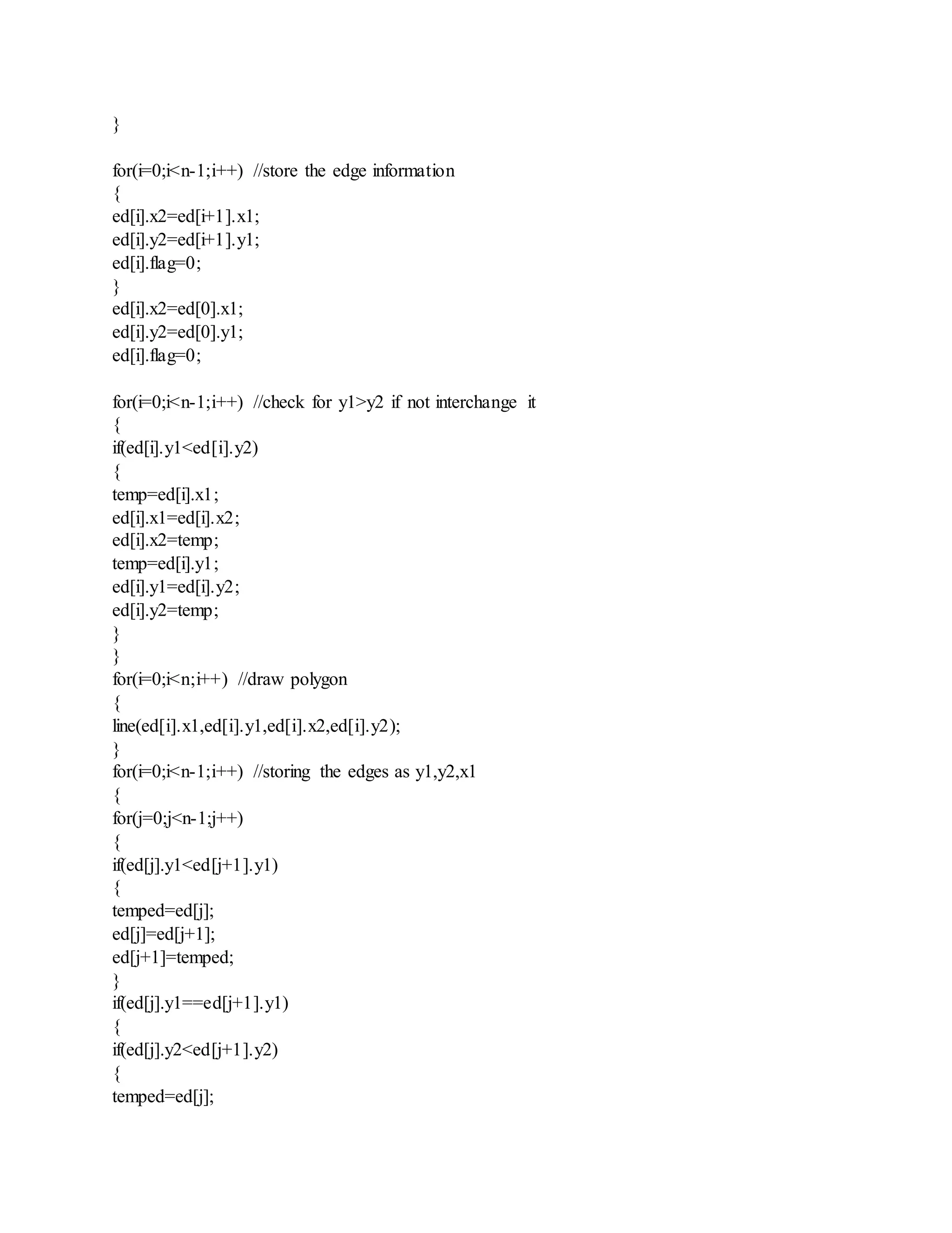 }
for(i=0;i<n-1;i++) //store the edge information
{
ed[i].x2=ed[i+1].x1;
ed[i].y2=ed[i+1].y1;
ed[i].flag=0;
}
ed[i].x2=ed[0].x1;
ed[i].y2=ed[0].y1;
ed[i].flag=0;
for(i=0;i<n-1;i++) //check for y1>y2 if not interchange it
{
if(ed[i].y1<ed[i].y2)
{
temp=ed[i].x1;
ed[i].x1=ed[i].x2;
ed[i].x2=temp;
temp=ed[i].y1;
ed[i].y1=ed[i].y2;
ed[i].y2=temp;
}
}
for(i=0;i<n;i++) //draw polygon
{
line(ed[i].x1,ed[i].y1,ed[i].x2,ed[i].y2);
}
for(i=0;i<n-1;i++) //storing the edges as y1,y2,x1
{
for(j=0;j<n-1;j++)
{
if(ed[j].y1<ed[j+1].y1)
{
temped=ed[j];
ed[j]=ed[j+1];
ed[j+1]=temped;
}
if(ed[j].y1==ed[j+1].y1)
{
if(ed[j].y2<ed[j+1].y2)
{
temped=ed[j];
 