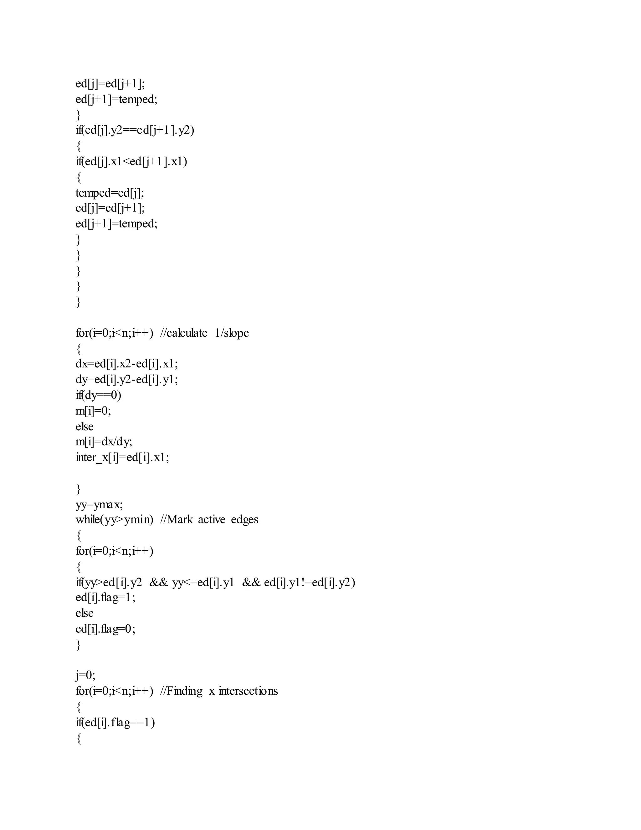 ed[j]=ed[j+1];
ed[j+1]=temped;
}
if(ed[j].y2==ed[j+1].y2)
{
if(ed[j].x1<ed[j+1].x1)
{
temped=ed[j];
ed[j]=ed[j+1];
ed[j+1]=temped;
}
}
}
}
}
for(i=0;i<n;i++) //calculate 1/slope
{
dx=ed[i].x2-ed[i].x1;
dy=ed[i].y2-ed[i].y1;
if(dy==0)
m[i]=0;
else
m[i]=dx/dy;
inter_x[i]=ed[i].x1;
}
yy=ymax;
while(yy>ymin) //Mark active edges
{
for(i=0;i<n;i++)
{
if(yy>ed[i].y2 && yy<=ed[i].y1 && ed[i].y1!=ed[i].y2)
ed[i].flag=1;
else
ed[i].flag=0;
}
j=0;
for(i=0;i<n;i++) //Finding x intersections
{
if(ed[i].flag==1)
{
 