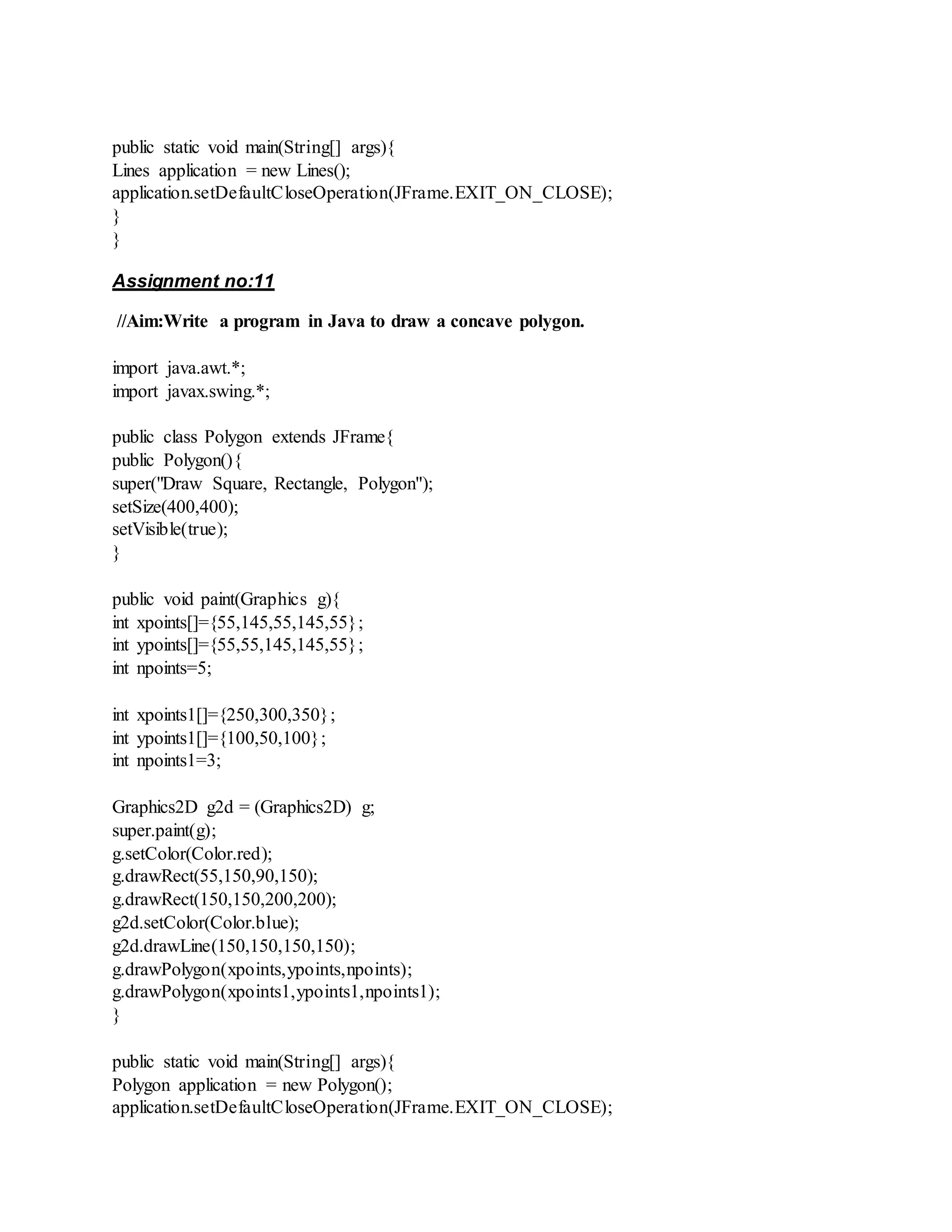 public static void main(String[] args){
Lines application = new Lines();
application.setDefaultCloseOperation(JFrame.EXIT_ON_CLOSE);
}
}
Assignment no:11
//Aim:Write a program in Java to draw a concave polygon.
import java.awt.*;
import javax.swing.*;
public class Polygon extends JFrame{
public Polygon(){
super("Draw Square, Rectangle, Polygon");
setSize(400,400);
setVisible(true);
}
public void paint(Graphics g){
int xpoints[]={55,145,55,145,55};
int ypoints[]={55,55,145,145,55};
int npoints=5;
int xpoints1[]={250,300,350};
int ypoints1[]={100,50,100};
int npoints1=3;
Graphics2D g2d = (Graphics2D) g;
super.paint(g);
g.setColor(Color.red);
g.drawRect(55,150,90,150);
g.drawRect(150,150,200,200);
g2d.setColor(Color.blue);
g2d.drawLine(150,150,150,150);
g.drawPolygon(xpoints,ypoints,npoints);
g.drawPolygon(xpoints1,ypoints1,npoints1);
}
public static void main(String[] args){
Polygon application = new Polygon();
application.setDefaultCloseOperation(JFrame.EXIT_ON_CLOSE);
 
