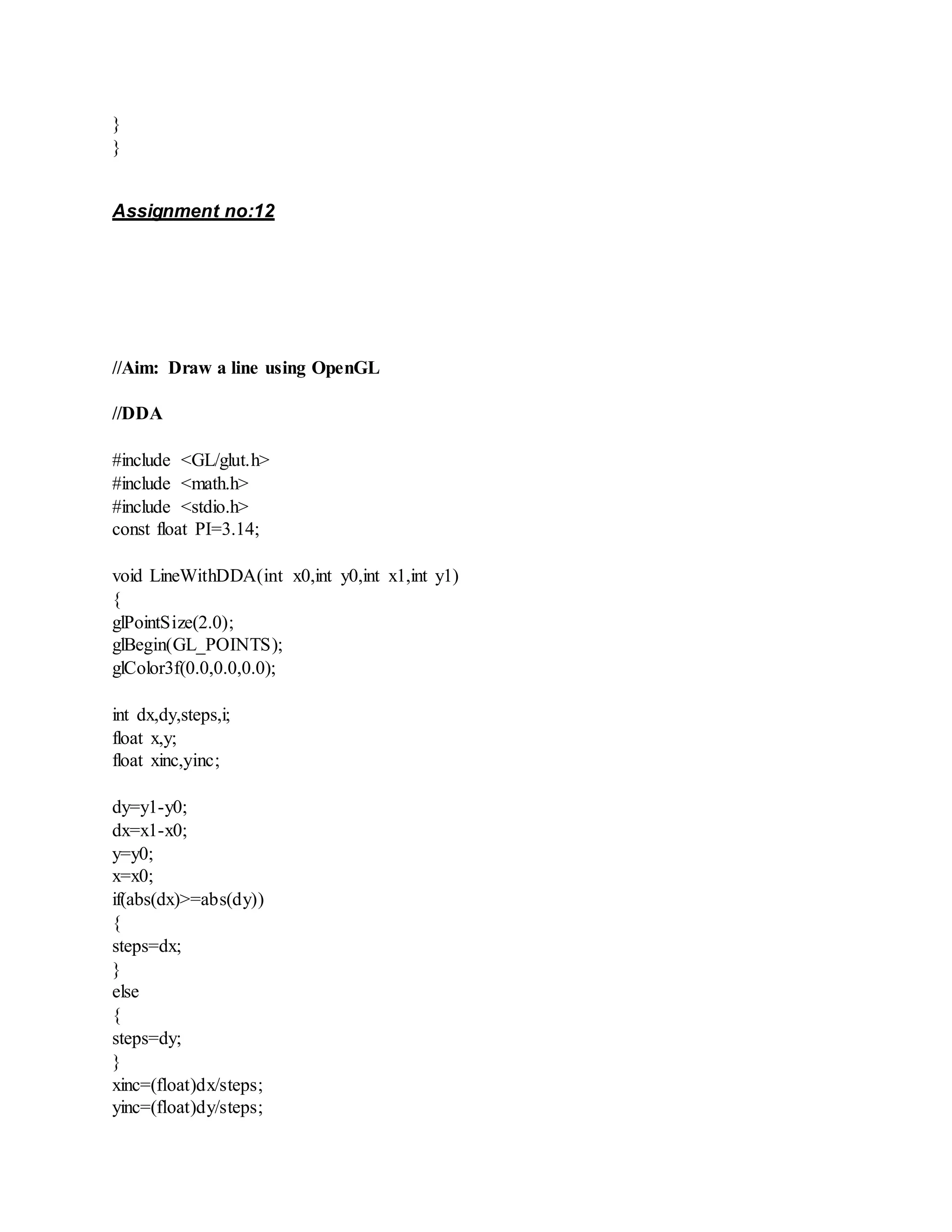 }
}
Assignment no:12
//Aim: Draw a line using OpenGL
//DDA
#include <GL/glut.h>
#include <math.h>
#include <stdio.h>
const float PI=3.14;
void LineWithDDA(int x0,int y0,int x1,int y1)
{
glPointSize(2.0);
glBegin(GL_POINTS);
glColor3f(0.0,0.0,0.0);
int dx,dy,steps,i;
float x,y;
float xinc,yinc;
dy=y1-y0;
dx=x1-x0;
y=y0;
x=x0;
if(abs(dx)>=abs(dy))
{
steps=dx;
}
else
{
steps=dy;
}
xinc=(float)dx/steps;
yinc=(float)dy/steps;
 