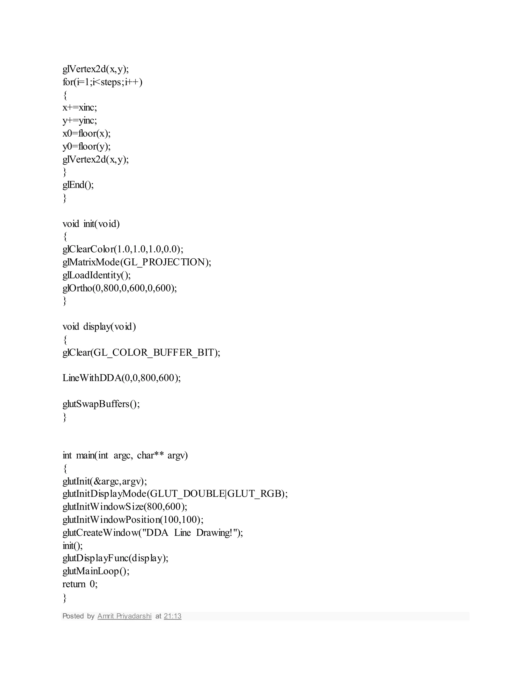 glVertex2d(x,y);
for(i=1;i<steps;i++)
{
x+=xinc;
y+=yinc;
x0=floor(x);
y0=floor(y);
glVertex2d(x,y);
}
glEnd();
}
void init(void)
{
glClearColor(1.0,1.0,1.0,0.0);
glMatrixMode(GL_PROJECTION);
glLoadIdentity();
glOrtho(0,800,0,600,0,600);
}
void display(void)
{
glClear(GL_COLOR_BUFFER_BIT);
LineWithDDA(0,0,800,600);
glutSwapBuffers();
}
int main(int argc, char** argv)
{
glutInit(&argc,argv);
glutInitDisplayMode(GLUT_DOUBLE|GLUT_RGB);
glutInitWindowSize(800,600);
glutInitWindowPosition(100,100);
glutCreateWindow("DDA Line Drawing!");
init();
glutDisplayFunc(display);
glutMainLoop();
return 0;
}
Posted by Amrit Priyadarshi at 21:13
 