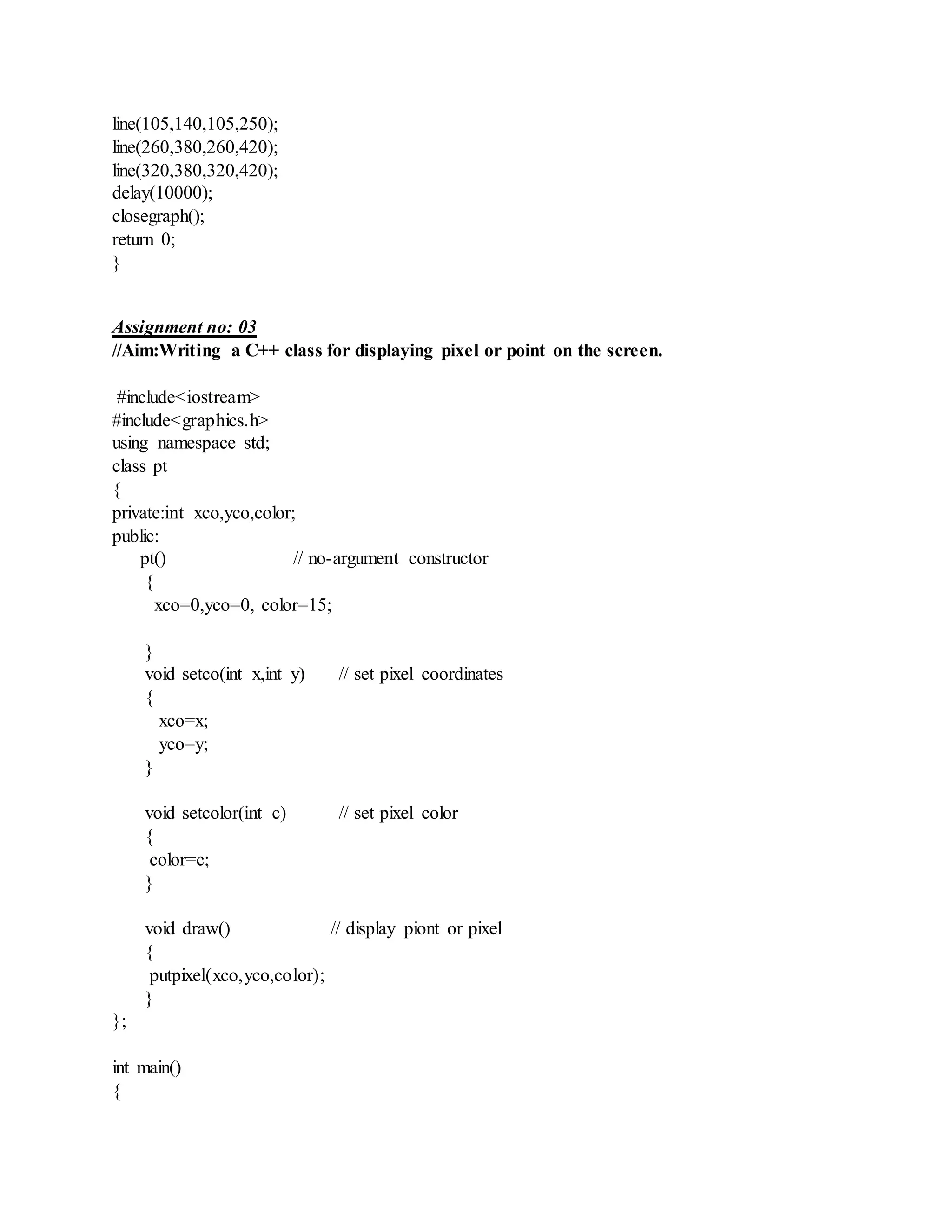 line(105,140,105,250);
line(260,380,260,420);
line(320,380,320,420);
delay(10000);
closegraph();
return 0;
}
Assignment no: 03
//Aim:Writing a C++ class for displaying pixel or point on the screen.
#include<iostream>
#include<graphics.h>
using namespace std;
class pt
{
private:int xco,yco,color;
public:
pt() // no-argument constructor
{
xco=0,yco=0, color=15;
}
void setco(int x,int y) // set pixel coordinates
{
xco=x;
yco=y;
}
void setcolor(int c) // set pixel color
{
color=c;
}
void draw() // display piont or pixel
{
putpixel(xco,yco,color);
}
};
int main()
{
 