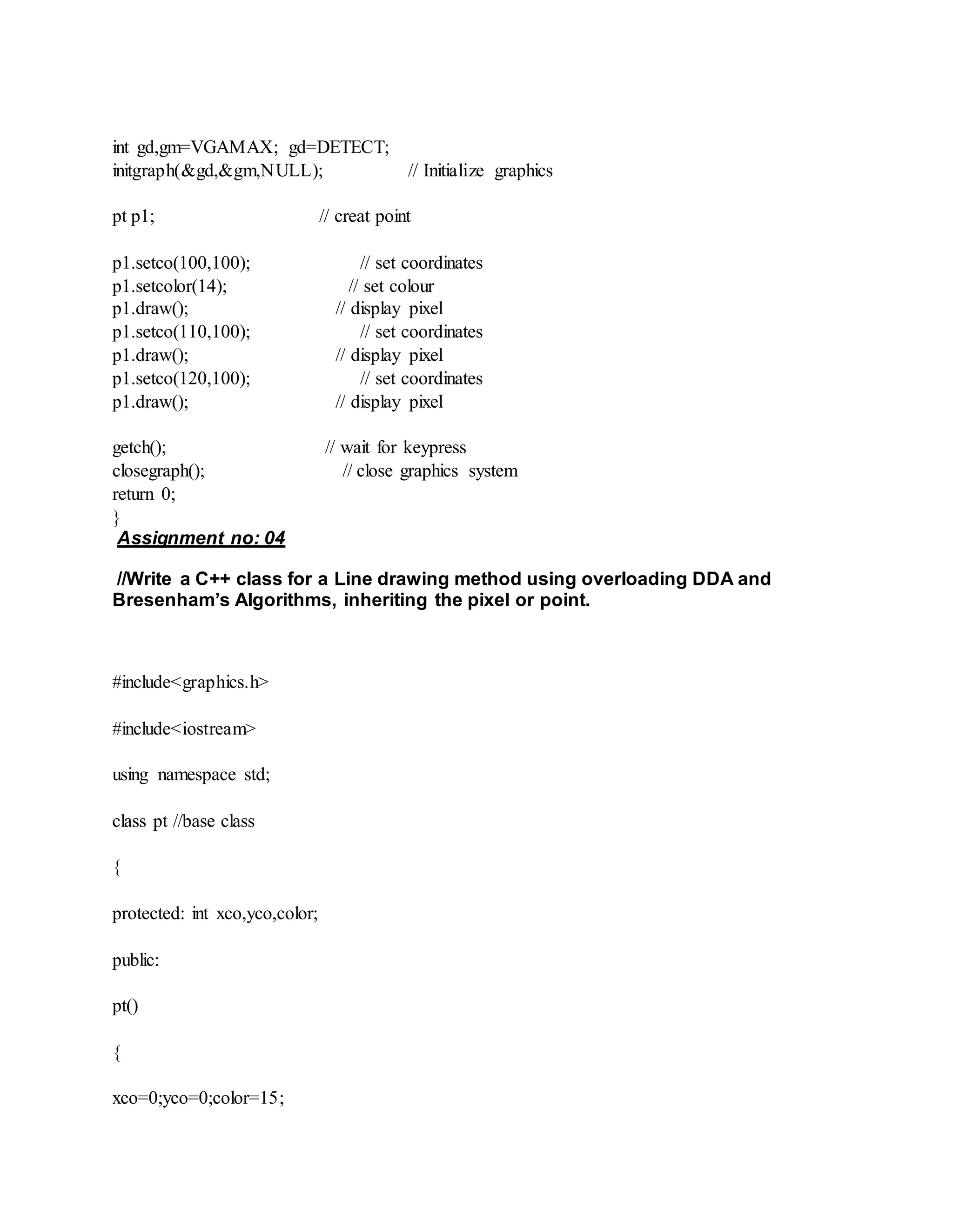int gd,gm=VGAMAX; gd=DETECT;
initgraph(&gd,&gm,NULL); // Initialize graphics
pt p1; // creat point
p1.setco(100,100); // set coordinates
p1.setcolor(14); // set colour
p1.draw(); // display pixel
p1.setco(110,100); // set coordinates
p1.draw(); // display pixel
p1.setco(120,100); // set coordinates
p1.draw(); // display pixel
getch(); // wait for keypress
closegraph(); // close graphics system
return 0;
}
Assignment no: 04
//Write a C++ class for a Line drawing method using overloading DDA and
Bresenham’s Algorithms, inheriting the pixel or point.
#include<graphics.h>
#include<iostream>
using namespace std;
class pt //base class
{
protected: int xco,yco,color;
public:
pt()
{
xco=0;yco=0;color=15;
 