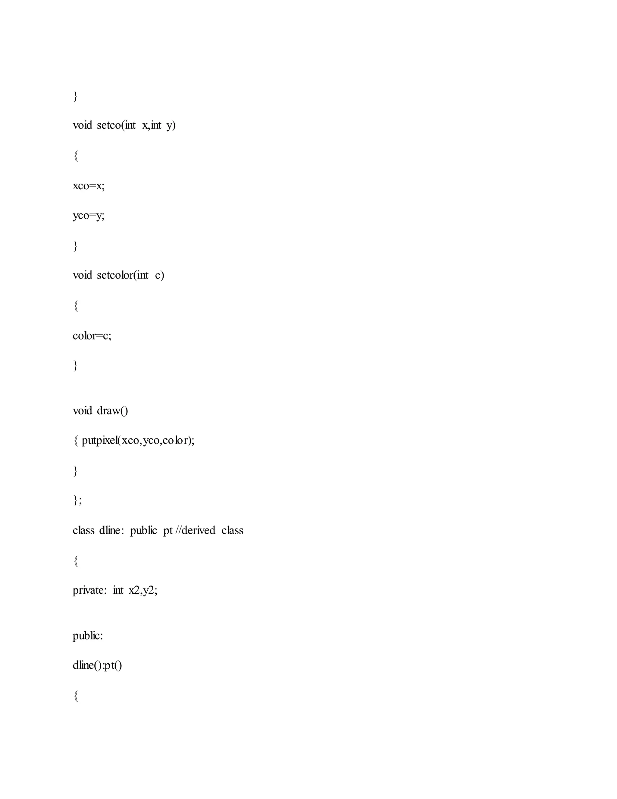}
void setco(int x,int y)
{
xco=x;
yco=y;
}
void setcolor(int c)
{
color=c;
}
void draw()
{ putpixel(xco,yco,color);
}
};
class dline: public pt //derived class
{
private: int x2,y2;
public:
dline():pt()
{
 