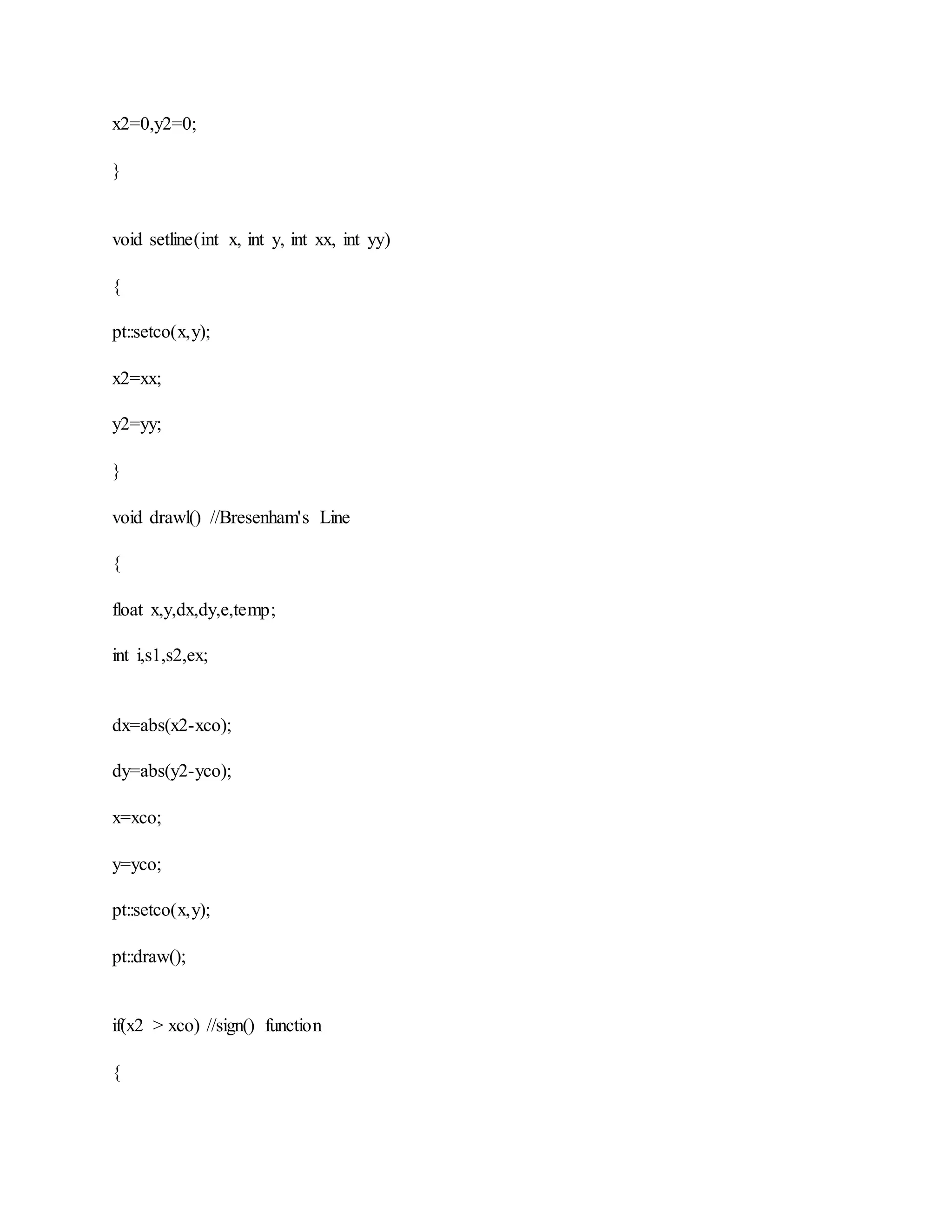 x2=0,y2=0;
}
void setline(int x, int y, int xx, int yy)
{
pt::setco(x,y);
x2=xx;
y2=yy;
}
void drawl() //Bresenham's Line
{
float x,y,dx,dy,e,temp;
int i,s1,s2,ex;
dx=abs(x2-xco);
dy=abs(y2-yco);
x=xco;
y=yco;
pt::setco(x,y);
pt::draw();
if(x2 > xco) //sign() function
{
 