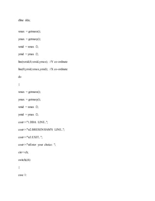 dline dda;
xmax = getmaxx();
ymax = getmaxy();
xmid = xmax /2;
ymid = ymax /2;
line(xmid,0,xmid,ymax); //Y co-ordinate
line(0,ymid,xmax,ymid); //X co-ordinate
do
{
xmax = getmaxx();
ymax = getmaxy();
xmid = xmax /2;
ymid = ymax /2;
cout<<"1.DDA LINE..";
cout<<"n2.BRESENHAM'S LINE..";
cout<<"n3.EXIT..";
cout<<"nEnter your choice: ";
cin>>ch;
switch(ch)
{
case 1:
 