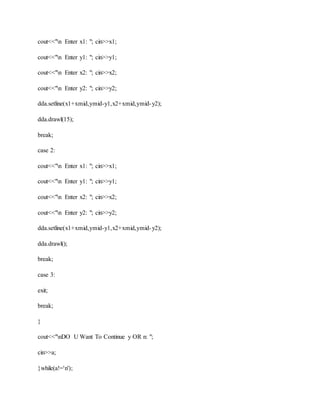 cout<<"n Enter x1: "; cin>>x1;
cout<<"n Enter y1: "; cin>>y1;
cout<<"n Enter x2: "; cin>>x2;
cout<<"n Enter y2: "; cin>>y2;
dda.setline(x1+xmid,ymid-y1,x2+xmid,ymid-y2);
dda.drawl(15);
break;
case 2:
cout<<"n Enter x1: "; cin>>x1;
cout<<"n Enter y1: "; cin>>y1;
cout<<"n Enter x2: "; cin>>x2;
cout<<"n Enter y2: "; cin>>y2;
dda.setline(x1+xmid,ymid-y1,x2+xmid,ymid-y2);
dda.drawl();
break;
case 3:
exit;
break;
}
cout<<"nDO U Want To Continue y OR n: ";
cin>>a;
}while(a!='n');
 