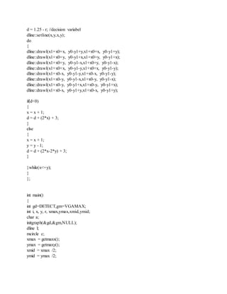 d = 1.25 - r; //decision variabel
dline::setline(x,y,x,y);
do
{
dline::drawl(x1+x0+x, y0-y1+y,x1+x0+x, y0-y1+y);
dline::drawl(x1+x0+y, y0-y1+x,x1+x0+y, y0-y1+x);
dline::drawl(x1+x0+y, y0-y1-x,x1+x0+y, y0-y1-x);
dline::drawl(x1+x0+x, y0-y1-y,x1+x0+x, y0-y1-y);
dline::drawl(x1+x0-x, y0-y1-y,x1+x0-x, y0-y1-y);
dline::drawl(x1+x0-y, y0-y1-x,x1+x0-y, y0-y1-x);
dline::drawl(x1+x0-y, y0-y1+x,x1+x0-y, y0-y1+x);
dline::drawl(x1+x0-x, y0-y1+y,x1+x0-x, y0-y1+y);
if(d<0)
{
x = x + 1;
d = d + (2*x) + 3;
}
else
{
x = x + 1;
y = y - 1;
d = d + (2*x-2*y) + 3;
}
}while(x<=y);
}
};
int main()
{
int gd=DETECT,gm=VGAMAX;
int i, x, y, r, xmax,ymax,xmid,ymid;
char a;
initgraph(&gd,&gm,NULL);
dline l;
mcircle c;
xmax = getmaxx();
ymax = getmaxy();
xmid = xmax /2;
ymid = ymax /2;
 