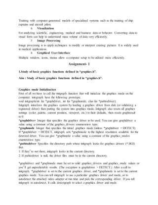 Training with computer-generated models of specialized systems such as the training of ship
captains and aircraft pilots.
6. Visualization
For analyzing scientific, engineering, medical and business data or behavior. Converting data to
visual form can help to understand mass volume of data very efficiently.
7. Image Processing
Image processing is to apply techniques to modify or interpret existing pictures. It is widely used
in medical applications.
8. Graphical User Interface
Multiple window, icons, menus allow a computer setup to be utilized more efficiently.
Assignment- 1
1.Study of basic graphics functions defined in “graphics.h”.
Aim : Study of basic graphics functions defined in “graphics.h”.
Graphics mode Initialization
First of all we have to call the initgraph function that will initialize the graphics mode on the
computer. initigraph have the following prototype.
void initgraph(int far *graphdriver, int far *graphmode, char far *pathtodriver);
Initgraph initializes the graphics system by loading a graphics driver from disk (or validating a
registered driver) then putting the system into graphics mode. Initgraph also resets all graphics
settings (color, palette, current position, viewport, etc.) to their defaults, then resets graphresult
to 0.
*graphdriver Integer that specifies the graphics driver to be used. You can give graphdriver a
value using a constant of the graphics_drivers enumeration type.
*graphmode Integer that specifies the initial graphics mode (unless *graphdriver = DETECT).
If *graphdriver = DETECT, initgraph sets *graphmode to the highest resolution available for the
detected driver. You can give *graphmode a value using a constant of the graphics_modes
enumeration type.
*pathtodriver Specifies the directory path where initgraph looks for graphics drivers (*.BGI)
first.
1. If they‟re not there, initgraph looks in the current directory.
2. If pathtodriver is null, the driver files must be in the current directory.
*graphdriver and *graphmode must be set to valid graphics_drivers and graphics_mode values or
you‟ll get unpredictable results. (The exception is graphdriver = DETECT.) After a call to
initgraph, *graphdriver is set to the current graphics driver, and *graphmode is set to the current
graphics mode. You can tell initgraph to use a particular graphics driver and mode, or to
autodetect the attached video adapter at run time and pick the corresponding driver. If you tell
initgraph to autodetect, it calls detectgraph to select a graphics driver and mode.
 