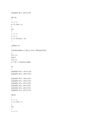 putpixel(x1+x0-x, y0-y1+y,15);
if(d<=0)
{
x = x + 1;
d = d + (4*x) + 6;
}
else
{
x = x + 1;
y = y - 1;
d = d + (4*x-4*y) + 10;
}
}while(x<=y);
}
void drawmc(float x1, float y1, int r) // Mid point Circle
{
int i, x, y;
float d;
x=0, y=r;
d = 1.25 - r; //decision variable
do
{
putpixel(x1+x0+x, y0-y1+y,15);
putpixel(x1+x0+y, y0-y1+x,15);
putpixel(x1+x0+y, y0-y1-x,15);
putpixel(x1+x0+x, y0-y1-y,15);
putpixel(x1+x0-x, y0-y1-y,15);
putpixel(x1+x0-y, y0-y1-x,15);
putpixel(x1+x0-y, y0-y1+x,15);
putpixel(x1+x0-x, y0-y1+y,15);
if(d<0)
{
x = x + 1;
d = d + (2*x) + 3;
}
else
{
x = x + 1;
 