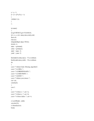 y = y - 1;
d = d + (2*x-2*y) + 5;
}
}while(x<=y);
}
};
int main()
{
int gd=DETECT,gm=VGAMAX;
int i, x, y, r,ch, xmax,ymax,xmid,ymid;
float a,b;
char ans;
initgraph(&gd, &gm, NULL);
dcircle c1;
xmax = getmaxx();
ymax = getmaxy();
xmid = xmax /2;
ymid = ymax /2;
line(xmid,0,xmid,ymax); //Y co-ordinate
line(0,ymid,xmax,ymid); //X co-ordinate
do
{
cout<<"nEnter Cricle Drwaing algorithm";
cout<<"n1.DDA..";
cout<<"n2.BRESENHAM'S..";
cout<<"n3.MID POINT..";
cout<<"n4.EXIT..";
cout<<"nEnter your choice: ";
cin>>ch;
switch(ch)
{
case 1:
{
cout<<"n Enter x: "; cin>>a;
cout<<"n Enter y: "; cin>>b;
cout<<"n Enter radius: "; cin>>r;
c1.setoff(xmid, ymid);
setcolor(15);
c1.drawdc(a,b,r);
break;
 