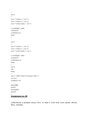 }
case 2:
{
cout<<"n Enter x: "; cin>>x;
cout<<"n Enter y: "; cin>>y;
cout<<"n Enter radius: "; cin>>r;
c1.setoff(xmid, ymid);
setcolor(15);
c1.drawbc(x,y,r);
break;
}
case 3:
{
cout<<"n Enter x: "; cin>>x;
cout<<"n Enter y: "; cin>>y;
cout<<"n Enter radius: "; cin>>r;
c1.setoff(xmid, ymid);
setcolor(15);
c1.drawmc(x,y,r);
break;
}
case 4:
exit;
break;
}
cout<<"nDO U Want To Continue y OR n: ";
cin>>ans;
}while(ans!='n');
delay(3000);
getch();
closegraph();
return 0;
}
Assignment no: 06
//Aim:Write a program using C/C++ to draw a line with line styles (Thick,
Thin, Dotted).
 