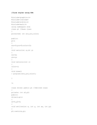 //Line styles using DDA
#include<graphics.h>
#include<iostream>
#include<stdlib.h>
#include<math.h>
using namespace std;
class pt //base class
{
protected: int xco,yco,color;
public:
pt()
{
xco=0;yco=0;color=15;
}
void setco(int x,int y)
{
xco=x;
yco=y;
}
void setcolor(int c)
{
color=c;
}
void draw()
{ putpixel(xco,yco,color);
}
};
class dline: public pt //derived class
{
private: int x2,y2;
public:
dline():pt()
{
x2=0,y2=0;
}
void setline(int x, int y, int xx, int yy)
{
pt::setco(x,y);
 