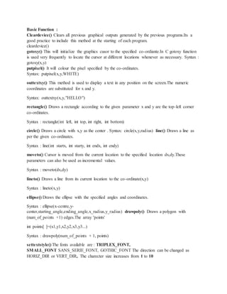 Basic Function :
Cleardevice() Clears all previous graphical outputs generated by the previous programs.Its a
good practice to include this method at the starting of each program.
cleardevice()
gotoxy() This will initialize the graphics cusor to the specified co-ordiante.In C gotoxy function
is used very frequently to locate the cursor at different locations whenever as necessary. Syntax :
gotoxy(x,y)
putpixel() It will colour the pixel specified by the co-ordinates.
Syntax: putpixel(x,y,WHITE)
outtextxy() This method is used to display a text in any position on the screen.The numeric
coordinates are substituted for x and y.
Syntax: outtextxy(x,y,"HELLO")
rectangle() Draws a rectangle according to the given parameter x and y are the top-left corner
co-ordinates.
Syntax : rectangle(int left, int top, int right, int bottom)
circle() Draws a circle with x,y as the center . Syntax: circle(x,y,radius) line() Draws a line as
per the given co-ordinates.
Syntax : line(int startx, int starty, int endx, int endy)
moveto() Cursor is moved from the current location to the specified location dx,dy.These
parameters can also be used as incremental values.
Syntax : moveto(dx,dy)
lineto() Draws a line from its current location to the co-ordinate(x,y)
Syntax : lineto(x,y)
ellipse() Draws the ellipse with the specified angles and coordinates.
Syntax : ellipse(x-centre,y-
center,starting_angle,ending_angle,x_radius,y_radius) drawpoly() Draws a polygon with
(num_of_points +1) edges.The array 'points'
int points[ ]=(x1,y1,x2,y2,x3,y3...)
Syntax : drawpoly(num_of_points + 1, points)
settextstyle() The fonts available are : TRIPLEX_FONT,
SMALL_FONT SANS_SERIE_FONT, GOTHIC_FONT The direction can be changed as
HORIZ_DIR or VERT_DIR, The charecter size increases from 1 to 10
 
