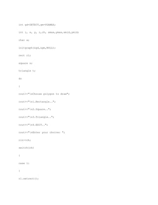 int gd=DETECT,gm=VGAMAX;
int i, x, y, r,ch, xmax,ymax,xmid,ymid;
char a;
initgraph(&gd,&gm,NULL);
rect r1;
square s;
triangle t;
do
{
cout<<"nChoose polygon to draw";
cout<<"n1.Rectangle..";
cout<<"n2.Square..";
cout<<"n3.Triangle..";
cout<<"n4.EXIT..";
cout<<"nEnter your choice: ";
cin>>ch;
switch(ch)
{
case 1:
{
r1.setrect();
 