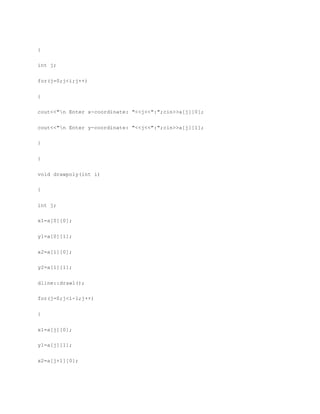 {
int j;
for(j=0;j<i;j++)
{
cout<<"n Enter x-coordinate: "<<j<<":";cin>>a[j][0];
cout<<"n Enter y-coordinate: "<<j<<":";cin>>a[j][1];
}
}
void drawpoly(int i)
{
int j;
x1=a[0][0];
y1=a[0][1];
x2=a[1][0];
y2=a[1][1];
dline::drawl();
for(j=0;j<i-1;j++)
{
x1=a[j][0];
y1=a[j][1];
x2=a[j+1][0];
 