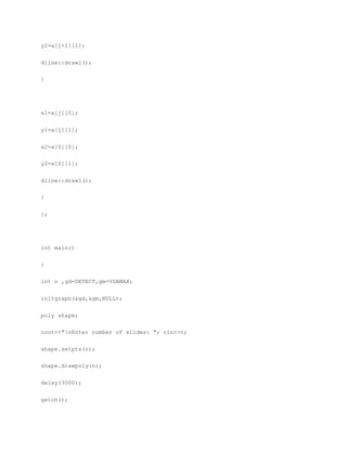 y2=a[j+1][1];
dline::drawl();
}
x1=a[j][0];
y1=a[j][1];
x2=a[0][0];
y2=a[0][1];
dline::drawl();
}
};
int main()
{
int n ,gd=DETECT,gm=VGAMAX;
initgraph(&gd,&gm,NULL);
poly shape;
cout<<"nEnter number of slides: "; cin>>n;
shape.setpts(n);
shape.drawpoly(n);
delay(3000);
getch();
 