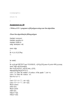 closegraph();
return 0;
}
Assignment no: 09
// Write a C/C++ program to fill polygon using scan line algorithm.
//Scan line algorithm for filling polygon
#include<iostream>
#include<graphics.h>
#include<stdlib.h>
using namespace std;
struct edge
{
int x1,y1,x2,y2,flag;
};
int main()
{
int n,i,j,k,gd=DETECT,gm=VGAMAX, x[10],y[10],ymax=0,ymin=480,yy,temp;
struct edge ed[10],temped;
float dx,dy,m[10],x_int[10],inter_x[10];
initgraph(&gd,&gm,NULL);
cout<<"n Enter the number of vertices of the graph: "; cin>>n;
cout<<"n Enter the vertices: n";
for(i=0;i<n;i++)
{
cout<<"x"<<i<<":"; cin>>x[i];
cout<<"y"<<i<<":"; cin>>y[i];
if(y[i]>ymax)
ymax=y[i];
if(y[i]<ymin)
ymin=y[i];
ed[i].x1=x[i];
ed[i].y1=y[i];
 