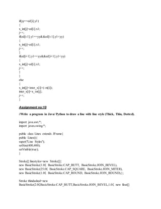 if(yy==ed[i].y1)
{
x_int[j]=ed[i].x1;
j++;
if(ed[i-1].y1==yy&&ed[i-1].y1<yy)
{
x_int[j]=ed[i].x1;
j++;
}
if(ed[i+1].y1==yy&&ed[i+1].y1<yy)
{
x_int[j]=ed[i].x1;
j++;
}
}
else
{
x_int[j]=inter_x[i]+(-m[i]);
inter_x[i]=x_int[j];
j++;
}
Assignment no:10
//Write a program in Java/ Python to draw a line with line style (Thick, Thin, Dotted).
import java.awt.*;
import javax.swing.*;
public class Lines extends JFrame{
public Lines(){
super("Line Styles");
setSize(400,400);
setVisible(true);
}
Stroke[] linestyles=new Stroke[]{
new BasicStroke(1.0f, BasicStroke.CAP_BUTT, BasicStroke.JOIN_BEVEL),
new BasicStroke(25.0f, BasicStroke.CAP_SQUARE, BasicStroke.JOIN_MITER),
new BasicStroke(1.0f, BasicStroke.CAP_ROUND, BasicStroke.JOIN_ROUND),};
Stroke thindashed=new
BasicStroke(2.0f,BasicStroke.CAP_BUTT,BasicStroke.JOIN_BEVEL,1.0f, new float[]
 