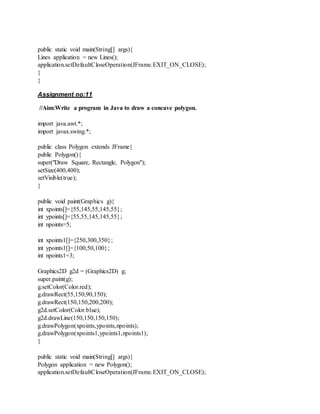 public static void main(String[] args){
Lines application = new Lines();
application.setDefaultCloseOperation(JFrame.EXIT_ON_CLOSE);
}
}
Assignment no:11
//Aim:Write a program in Java to draw a concave polygon.
import java.awt.*;
import javax.swing.*;
public class Polygon extends JFrame{
public Polygon(){
super("Draw Square, Rectangle, Polygon");
setSize(400,400);
setVisible(true);
}
public void paint(Graphics g){
int xpoints[]={55,145,55,145,55};
int ypoints[]={55,55,145,145,55};
int npoints=5;
int xpoints1[]={250,300,350};
int ypoints1[]={100,50,100};
int npoints1=3;
Graphics2D g2d = (Graphics2D) g;
super.paint(g);
g.setColor(Color.red);
g.drawRect(55,150,90,150);
g.drawRect(150,150,200,200);
g2d.setColor(Color.blue);
g2d.drawLine(150,150,150,150);
g.drawPolygon(xpoints,ypoints,npoints);
g.drawPolygon(xpoints1,ypoints1,npoints1);
}
public static void main(String[] args){
Polygon application = new Polygon();
application.setDefaultCloseOperation(JFrame.EXIT_ON_CLOSE);
 