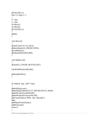 glVertex2d(x,y);
for(i=1;i<steps;i++)
{
x+=xinc;
y+=yinc;
x0=floor(x);
y0=floor(y);
glVertex2d(x,y);
}
glEnd();
}
void init(void)
{
glClearColor(1.0,1.0,1.0,0.0);
glMatrixMode(GL_PROJECTION);
glLoadIdentity();
glOrtho(0,800,0,600,0,600);
}
void display(void)
{
glClear(GL_COLOR_BUFFER_BIT);
LineWithDDA(0,0,800,600);
glutSwapBuffers();
}
int main(int argc, char** argv)
{
glutInit(&argc,argv);
glutInitDisplayMode(GLUT_DOUBLE|GLUT_RGB);
glutInitWindowSize(800,600);
glutInitWindowPosition(100,100);
glutCreateWindow("DDA Line Drawing!");
init();
glutDisplayFunc(display);
glutMainLoop();
return 0;
}
Posted by Amrit Priyadarshi at 21:13
 