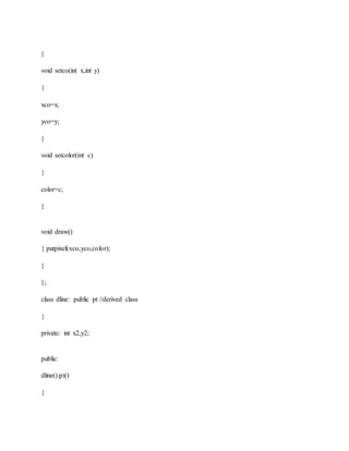 }
void setco(int x,int y)
{
xco=x;
yco=y;
}
void setcolor(int c)
{
color=c;
}
void draw()
{ putpixel(xco,yco,color);
}
};
class dline: public pt //derived class
{
private: int x2,y2;
public:
dline():pt()
{
 