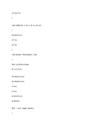 x2=0,y2=0;
}
void setline(int x, int y, int xx, int yy)
{
pt::setco(x,y);
x2=xx;
y2=yy;
}
void drawl() //Bresenham's Line
{
float x,y,dx,dy,e,temp;
int i,s1,s2,ex;
dx=abs(x2-xco);
dy=abs(y2-yco);
x=xco;
y=yco;
pt::setco(x,y);
pt::draw();
if(x2 > xco) //sign() function
{
 