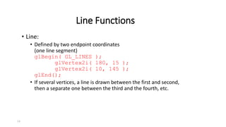 13
Line Functions
• Line:
• Defined by two endpoint coordinates
(one line segment)
glBegin( GL_LINES );
glVertex2i( 180, 15 );
glVertex2i( 10, 145 );
glEnd();
• If several vertices, a line is drawn between the first and second,
then a separate one between the third and the fourth, etc.
 