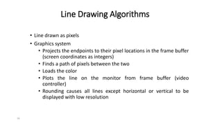 16
Line Drawing Algorithms
• Line drawn as pixels
• Graphics system
• Projects the endpoints to their pixel locations in the frame buffer
(screen coordinates as integers)
• Finds a path of pixels between the two
• Loads the color
• Plots the line on the monitor from frame buffer (video
controller)
• Rounding causes all lines except horizontal or vertical to be
displayed with low resolution
 