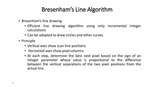 20
Bresenham’s Line Algorithm
• Bresenham’s line drawing
• Efficient line drawing algorithm using only incremental integer
calculations
• Can be adapted to draw circles and other curves
• Principle
• Vertical axes show scan line positions
• Horizontal axes show pixel columns
• At each step, determine the best next pixel based on the sign of an
integer parameter whose value is proportional to the difference
between the vertical separations of the two pixel positions from the
actual line.
 