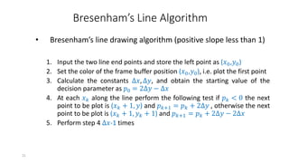21
Bresenham’s Line Algorithm
• Bresenham’s line drawing algorithm (positive slope less than 1)
1. Input the two line end points and store the left point as (𝑥0,𝑦0)
2. Set the color of the frame buffer position (𝑥0,𝑦0), i.e. plot the first point
3. Calculate the constants ∆𝑥, ∆𝑦, and obtain the starting value of the
decision parameter as 𝑝0 = 2∆𝑦 − ∆𝑥
4. At each 𝑥𝑘 along the line perform the following test if 𝑝𝑘 < 0 the next
point to be plot is (𝑥𝑘 + 1, 𝑦) and 𝑝𝑘+1 = 𝑝𝑘 + 2∆𝑦 , otherwise the next
point to be plot is (𝑥𝑘 + 1, 𝑦𝑘 + 1) and 𝑝𝑘+1 = 𝑝𝑘 + 2∆𝑦 − 2∆𝑥
5. Perform step 4 ∆𝑥-1 times
 