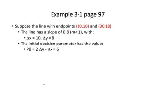 22
Example 3-1 page 97
• Suppose the line with endpoints (20,10) and (30,18)
• The line has a slope of 0.8 (m< 1), with:
• x = 10, y = 8
• The initial decision parameter has the value:
• P0 = 2 y - x = 6
 