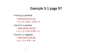 23
Example 3-1 page 97
• Since p0 is positive
• Next point (21,11)
• P1 = 6 + 2*8 – 2*10 = 2
• Since P1 is positive
• Next point (22,12)
• P2 = 2 + 2*8 -2*10 = -2
• Since P2 is negative
• Next point (23,12)
• P3 = -2 + 2*8 = 14
 