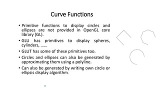 28
Curve Functions
• Primitive functions to display circles and
ellipses are not provided in OpenGL core
library (GL).
• GLU has primitives to display spheres,
cylinders, ……
• GLUT has some of these primitives too.
• Circles and ellipses can also be generated by
approximating them using a polyline.
• Can also be generated by writing own circle or
ellipsis display algorithm.
 