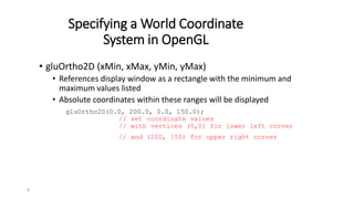 9
Specifying a World Coordinate
System in OpenGL
• gluOrtho2D (xMin, xMax, yMin, yMax)
• References display window as a rectangle with the minimum and
maximum values listed
• Absolute coordinates within these ranges will be displayed
gluOrtho2D(0.0, 200.0, 0.0, 150.0);
// set coordinate values
// with vertices (0,0) for lower left corner
// and (200, 150) for upper right corner
 