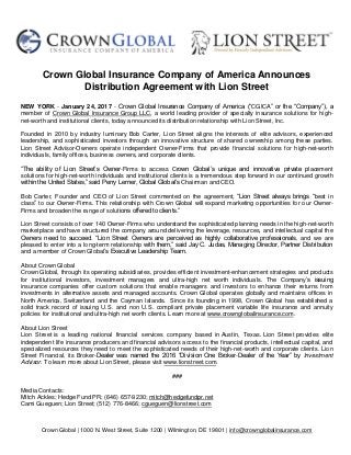 Crown Global | 1000 N. West Street, Suite 1200 | Wilmington, DE 19801 | info@crownglobalinsurance.com
Crown Global Insurance Company of America Announces
Distribution Agreement with Lion Street
NEW YORK - January 24, 2017 - Crown Global Insurance Company of America (“CGICA” or the “Company”), a
member of Crown Global Insurance Group LLC, a world leading provider of specialty insurance solutions for high-
net-worth and institutional clients, today announced its distribution relationship with Lion Street, Inc.
Founded in 2010 by industry luminary Bob Carter, Lion Street aligns the interests of elite advisors, experienced
leadership, and sophisticated investors through an innovative structure of shared ownership among these parties.
Lion Street Advisor-Owners operate independent Owner-Firms that provide financial solutions for high-net-worth
individuals, family offices, business owners, and corporate clients.
“The ability of Lion Street’s Owner-Firms to access Crown Global’s unique and innovative private placement
solutions for high-net-worth individuals and institutional clients is a tremendous step forward in our continued growth
within the United States,” said Perry Lerner, Global Global’s Chairman and CEO.
Bob Carter, Founder and CEO of Lion Street commented on the agreement, “Lion Street always brings “best in
class” to our Owner-Firms. This relationship with Crown Global will expand marketing opportunities for our Owner-
Firms and broaden the range of solutions offered to clients.”
Lion Street consists of over 140 Owner-Firms who understand the sophisticated planning needs in the high-net-worth
marketplace and have structured the company around delivering the leverage, resources, and intellectual capital the
Owners need to succeed. “Lion Street Owners are perceived as highly collaborative professionals, and we are
pleased to enter into a long-term relationship with them,” said Jay C. Judas, Managing Director, Partner Distribution
and a member of Crown Global’s Executive Leadership Team.
About Crown Global
Crown Global, through its operating subsidiaries, provides efficient investment-enhancement strategies and products
for institutional investors, investment managers and ultra-high net worth individuals. The Company’s issuing
insurance companies offer custom solutions that enable managers and investors to enhance their returns from
investments in alternative assets and managed accounts. Crown Global operates globally and maintains offices in
North America, Switzerland and the Cayman Islands. Since its founding in 1998, Crown Global has established a
solid track record of issuing U.S. and non U.S. compliant private placement variable life insurance and annuity
policies for institutional and ultra-high net worth clients. Learn more at www.crownglobalinsurance.com.
About Lion Street
Lion Street is a leading national financial services company based in Austin, Texas. Lion Street provides elite
independent life insurance producers and financial advisors access to the financial products, intellectual capital, and
specialized resources they need to meet the sophisticated needs of their high-net-worth and corporate clients. Lion
Street Financial, its Broker-Dealer was named the 2016 “Division One Broker-Dealer of the Year” by Investment
Advisor. To learn more about Lion Street, please visit www.lionstreet.com.
###
Media Contacts:
Mitch Ackles; Hedge Fund PR; (646) 657-9230; mitch@hedgefundpr.net
Cami Gueguen; Lion Street; (512) 776-8466; cgueguen@lionstreet.com
 