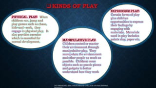  KINDS OF PLAY
When
children run, jump and
play games such as chase,
hide-and –seek, they
engage in physical play. It
also provides exercise
which is essential for
normal development.
Certain forms of play
give children
opportunities to express
their feelings by
engaging with
materials. Materials
used in play includes
paints clay, paper etc.
Children control or master
their environment through
manipulative play. They
manipulate the environment
and other people as much as
possible. Children move
objects such as puzzle pieces
and gadgets to better
understand how they work
TCP PRESENTO 2020, THIAGARAJAR COLLEGE OF PRECEPTORS,
 