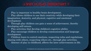  WHY IS PLAY IMPORTANT ?
* Play is important to healthy brain development.
* Play allows children to use their creativity while developing their
imagination, dexterity, and physical, cognitive and emotional
development.
* Through play children can gain a sense of achievement, thereby
developing self-esteem.
* Play activities that develop children’s cognitive ability.
* Play encourage children to develop communication and language
development.
* Children learn to control emotions, respecting rules and regulations,
sharing with others, respecting others etc., through play activities.
* Absence of play in childhood, affects the later achievements in life.
TCP PRESENTO 2020, THIAGARAJAR COLLEGE OF PRECEPTORS, MADURAI.
 