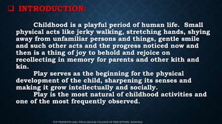  INTRODUCTION:
Childhood is a playful period of human life. Small
physical acts like jerky walking, stretching hands, shying
away from unfamiliar persons and things, gentle smile
and such other acts and the progress noticed now and
then is a thing of joy to behold and rejoice on
recollecting in memory for parents and other kith and
kin.
Play serves as the beginning for the physical
development of the child, sharpening its senses and
making it grow intellectually and socially.
Play is the most natural of childhood activities and
one of the most frequently observed.
TCP PRESENTO 2020, THIAGARAJAR COLLEGE OF PRECEPTORS, MADURAI.
 