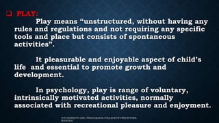  PLAY:
Play means “unstructured, without having any
rules and regulations and not requiring any specific
tools and place but consists of spontaneous
activities”.
It pleasurable and enjoyable aspect of child’s
life and essential to promote growth and
development.
In psychology, play is range of voluntary,
intrinsically motivated activities, normally
associated with recreational pleasure and enjoyment.
TCP PRESENTO 2020, THIAGARAJAR COLLEGE OF PRECEPTORS,
MADURAI.
 