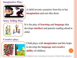 Imaginative Play:
A child invents scenarios from his or her
imagination and acts like them.
Story Telling Play:
It is the play of learning and language that
develops intellect and parents reading aloud to
child.
Creative play:
Child plays with imagination and this helps
to develop the language and creative
ability of children.
TCP PRESENTO 2020, THIAGARAJAR COLLEGE OF PRECEPTORS, MADURAI.
 