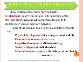 ROLE OF PLAY IN CHILD DEVELOPMENT
Play reinforces the child’s growth and the
development.Children are curious to do something or the
other and always remains active.they have the ability to
spontaneously choose their own activities.
Some of the common role of play in child developments
are:
Physical development -Fine and gross motor skills
Emotional development -Anxiety
Cognitive development -Gain knowledge
Social development -Self absorbed
Moral development -play with their peers and family
members.
TCP PRESENTO 2020, THIAGARAJAR COLLEGE OF PRECEPTORS, MADURAI.
 