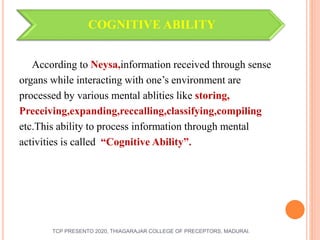 COGNITIVE ABILITY
According to Neysa,information received through sense
organs while interacting with one’s environment are
processed by various mental ablities like storing,
Preceiving,expanding,reccalling,classifying,compiling
etc.This ability to process information through mental
activities is called “Cognitive Ability”.
TCP PRESENTO 2020, THIAGARAJAR COLLEGE OF PRECEPTORS, MADURAI.
 