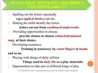 PLAYS THAT DEVELOPS CHILDREN’S
COGNITIVE ABILITY
 Spelling out the letters repeatedly
e.g:a-apple,b-book,c-cat etc.
 Making the child identify the letters
letters cut out from cardboard orplywoods.
 Providing opportunities to choose
provide chance to choose colour,ball,musical
song of their choice.
 Developing numaracy
Training in numaracy by count fingers in hands
and so on.
 Playing with things of daily utilities
Things used in daily life as a play materials.
 Opportunities to take part in different kings of play
TCP PRESENTO 2020, THIAGARAJAR COLLEGE OF PRECEPTORS, MADURAI.
 