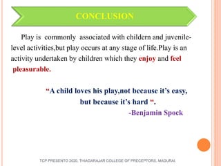 CONCLUSION
Play is commonly associated with childern and juvenile-
level activities,but play occurs at any stage of life.Play is an
activity undertaken by children which they enjoy and feel
pleasurable.
“A child loves his play,not because it’s easy,
but because it’s hard “.
-Benjamin Spock
TCP PRESENTO 2020, THIAGARAJAR COLLEGE OF PRECEPTORS, MADURAI.
 