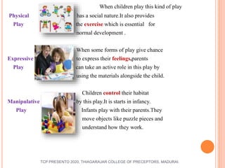 When children play this kind of play
Physical has a social nature.It also provides
Play the exercise which is essential for
normal development .
When some forms of play give chance
Expressive s to express their feelings,parents
Play can take an active role in this play by
using the materials alongside the child.
Children control their habitat
Manipulative by this play.It is starts in infancy.
Play Infants play with their parents.They
move objects like puzzle pieces and
understand how they work.
TCP PRESENTO 2020, THIAGARAJAR COLLEGE OF PRECEPTORS, MADURAI.
 